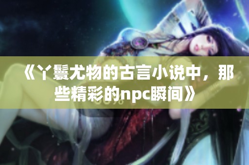 《丫鬟尤物的古言小说中，那些精彩的npc瞬间》