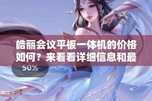 皓丽会议平板一体机的价格如何？来看看详细信息和最新报价吧！