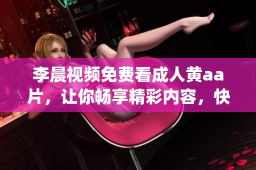 李晨视频免费看**黄a**，让你畅享精彩内容，快来体验吧！(1)