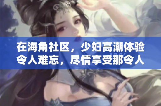在海角社区，少妇高潮体验令人难忘，尽情享受那令人沉醉的欢愉时刻