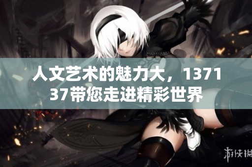 人文艺术的魅力大，137137带您走进精彩世界