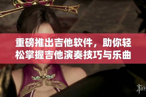 重磅推出吉他软件，助你轻松掌握吉他演奏技巧与乐曲演绎！