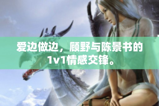 爱边做边，顾野与陈景书的1v1情感交锋。