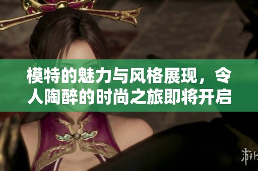 模特的魅力与风格展现，令人陶醉的时尚之旅即将开启