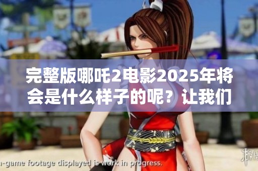 完整版哪吒2电影2025年将会是什么样子的呢？让我们一起来期待吧！