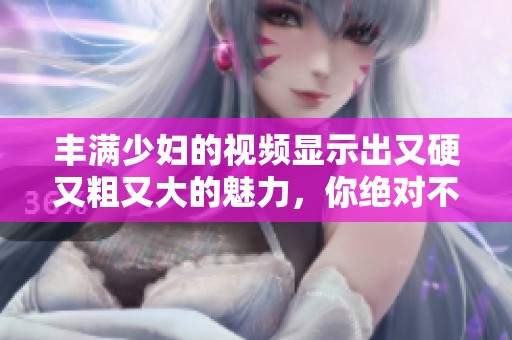 丰满少妇的视频显示出又硬又粗又大的魅力，你绝对不容错过！