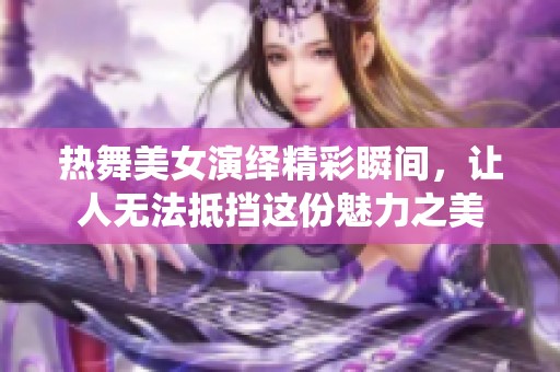 热舞美女演绎精彩瞬间，让人无法抵挡这份魅力之美