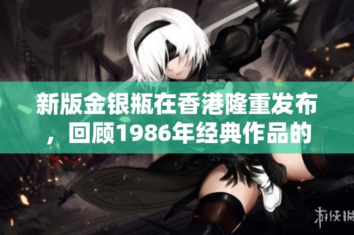 新版金银瓶在香港隆重发布，回顾1986年经典作品的魅力与传承