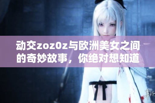 动交zoz0z与欧洲美女之间的奇妙故事，你绝对想知道的一切