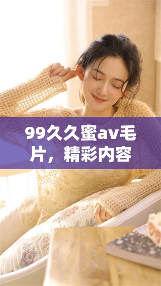 99**蜜****，精彩内容正在重写，快来观看全新版本吧！