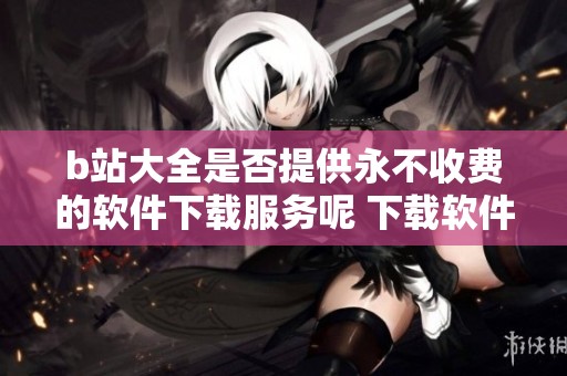 b站大全是否提供永不收费的软件下载服务呢 下载软件的方式有哪些呢