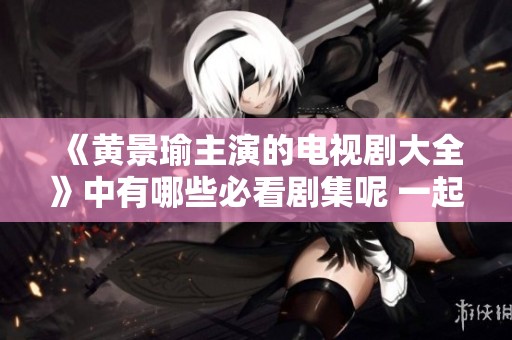 《黄景瑜主演的电视剧大全》中有哪些必看剧集呢 一起来探讨一下吧