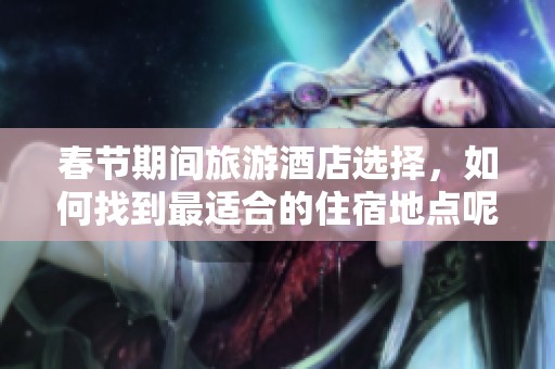 春节期间旅游酒店选择，如何找到最适合的住宿地点呢