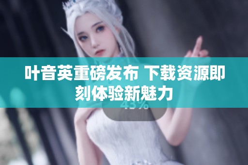 叶音英重磅发布 下载资源即刻体验新魅力