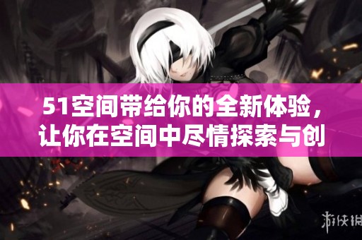51空间带给你的全新体验，让你在空间中尽情探索与创造