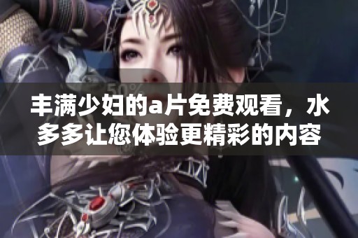丰满少妇的**免费观看，水多多让您体验更精彩的内容