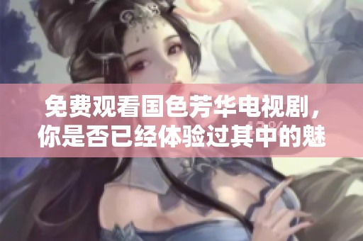 免费观看国色芳华电视剧，你是否已经体验过其中的魅力与故事？