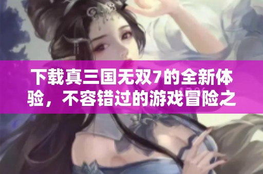 下载真三国无双7的全新体验，不容错过的游戏冒险之旅