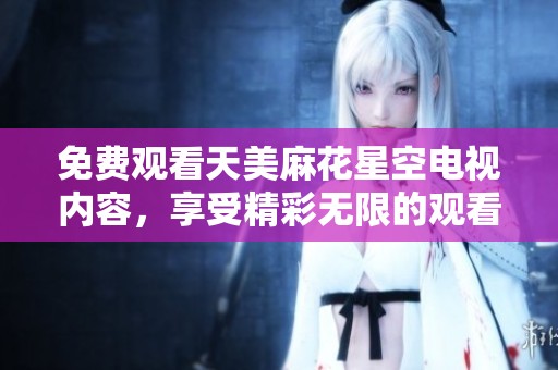免费观看天美麻花星空电视内容，享受精彩无限的观看体验