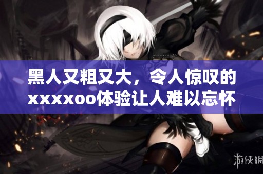 黑人又粗又大，令人惊叹的xxxxoo体验让人难以忘怀