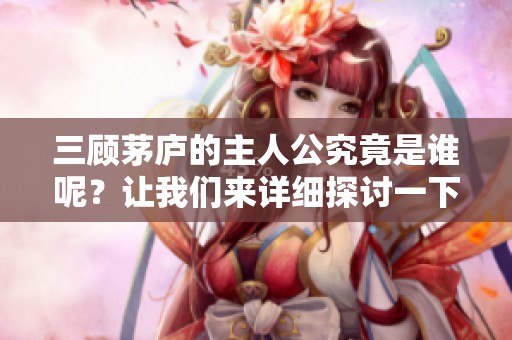三顾茅庐的主人公究竟是谁呢？让我们来详细探讨一下。