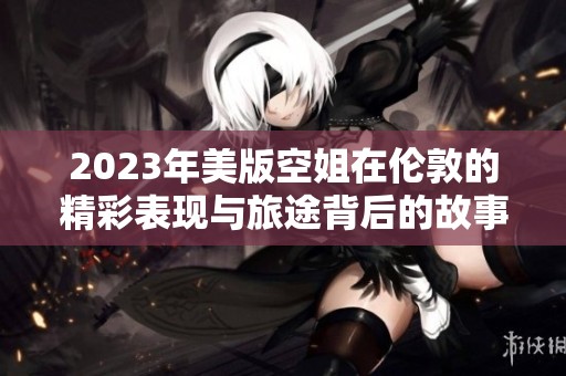 2023年美版空姐在伦敦的精彩表现与旅途背后的故事