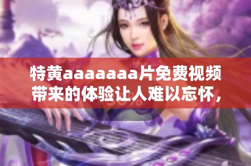 特黄aaaaaa**免费视频带来的体验让人难以忘怀，这种类型的影片值得一看