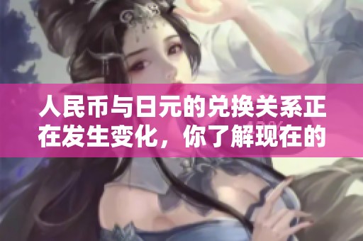 人民币与日元的兑换关系正在发生变化，你了解现在的汇率情况吗