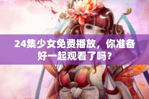 24集少女免费播放，你准备好一起观看了吗？