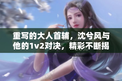 重写的大人首辅，沈兮风与他的1v2对决，精彩不断揭开新篇章