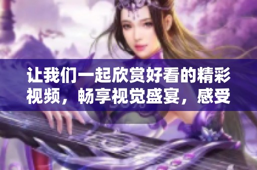 让我们一起欣赏好看的精彩视频，畅享视觉盛宴，感受其中的魅力吧！