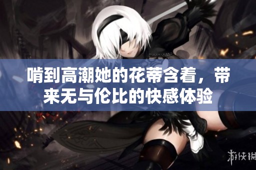 啃到高潮她的花蒂含着，带来无与伦比的快感体验
