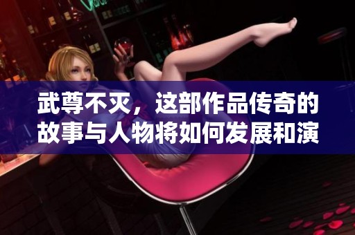 武尊不灭，这部作品传奇的故事与人物将如何发展和演绎呢
