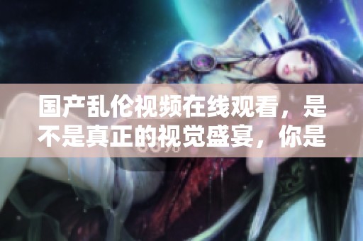 国产乱伦视频在线观看，是不是真正的视觉盛宴，你是否已经体验过？
