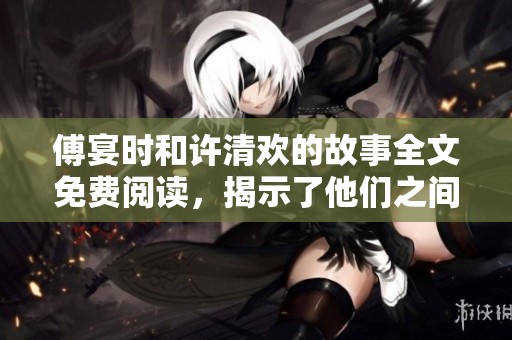 傅宴时和许清欢的故事全文免费阅读，揭示了他们之间的情感纠葛与秘密》