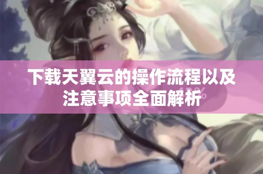 下载天翼云的操作流程以及注意事项全面解析