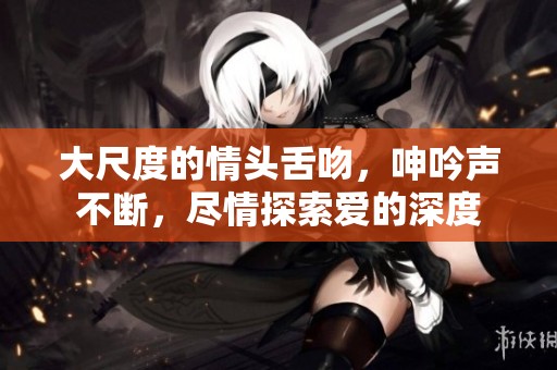 大尺度的情头舌吻，呻吟声不断，尽情探索爱的深度