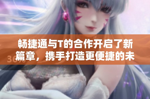 畅捷通与T的合作开启了新篇章，携手打造更便捷的未来服务平台