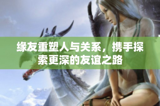 缘友重塑人与关系，携手探索更深的友谊之路