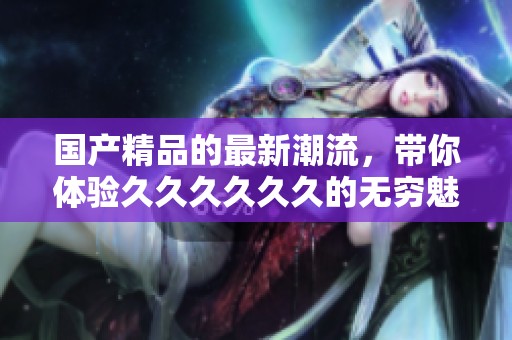 ****的最新潮流，带你体验******的无穷魅力