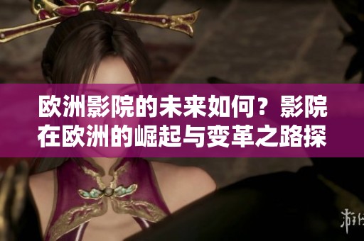 欧洲影院的未来如何？影院在欧洲的崛起与变革之路探索
