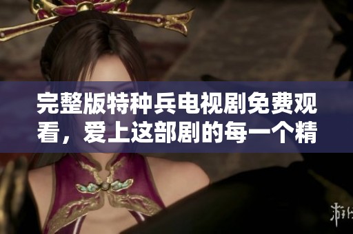 完整版特种兵电视剧免费观看，爱上这部剧的每一个精彩瞬间
