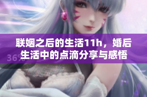 联姻之后的生活11h，婚后生活中的点滴分享与感悟