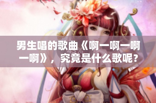 男生唱的歌曲《啊一啊一啊一啊》，究竟是什么歌呢？