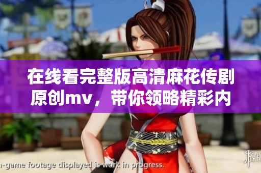 在线看完整版高清麻花传剧原创mv，带你领略精彩内容全程不容错过