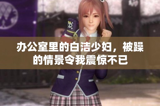 办公室里的白洁少妇，被躁的情景令我震惊不已