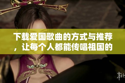 下载爱国歌曲的方式与推荐，让每个人都能传唱祖国的声音