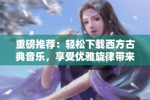 重磅推荐：轻松下载西方古典音乐，享受优雅旋律带来的心灵盛宴