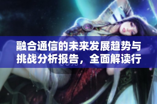 融合通信的未来发展趋势与挑战分析报告，全面解读行业现状与前景规划