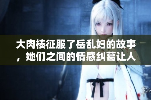 大肉楱征服了岳乱妇的故事，她们之间的情感纠葛让人惊叹不已